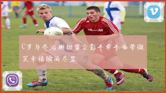 C罗与乔治娜甜蜜合影手牵手面带微笑幸福瞬间尽显
