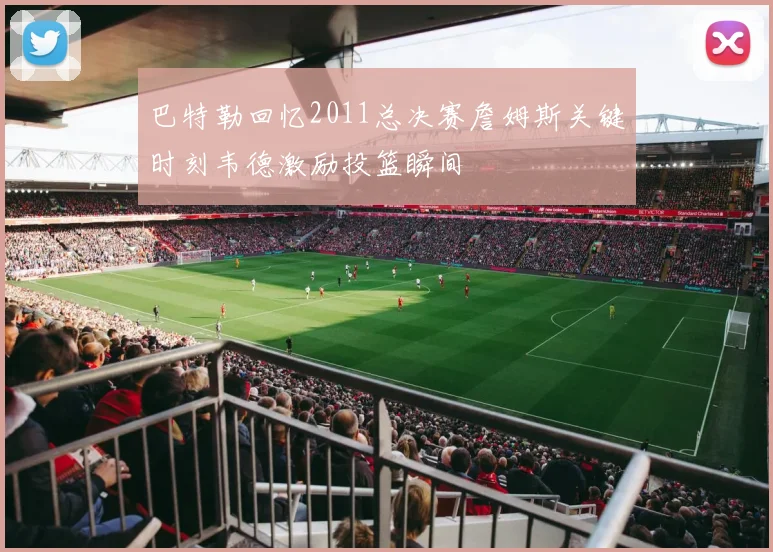 巴特勒回忆2011总决赛詹姆斯关键时刻韦德激励投篮瞬间