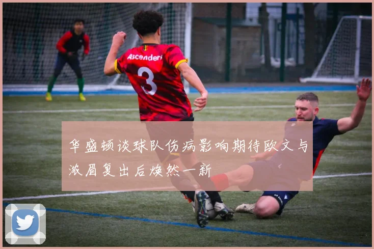 华盛顿谈球队伤病影响期待欧文与浓眉复出后焕然一新