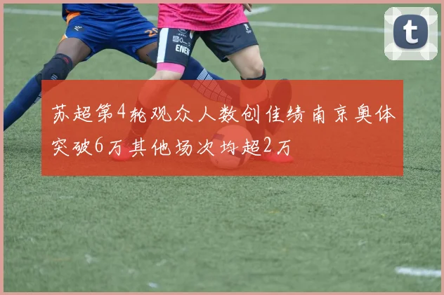 苏超第4轮观众人数创佳绩南京奥体突破6万其他场次均超2万