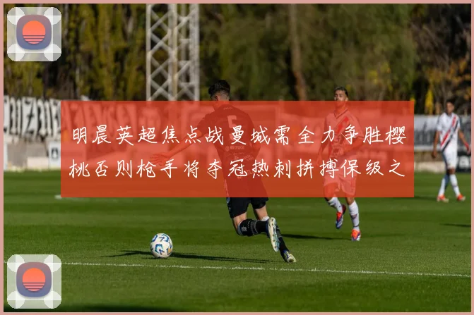 明晨英超焦点战曼城需全力争胜樱桃否则枪手将夺冠热刺拼搏保级之路