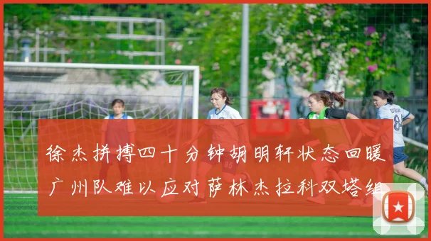 徐杰拼搏四十分钟胡明轩状态回暖广州队难以应对萨林杰拉科双塔组合
