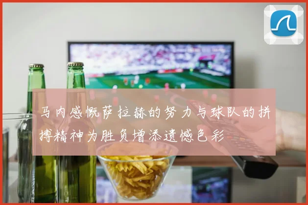 马内感慨萨拉赫的努力与球队的拼搏精神为胜负增添遗憾色彩