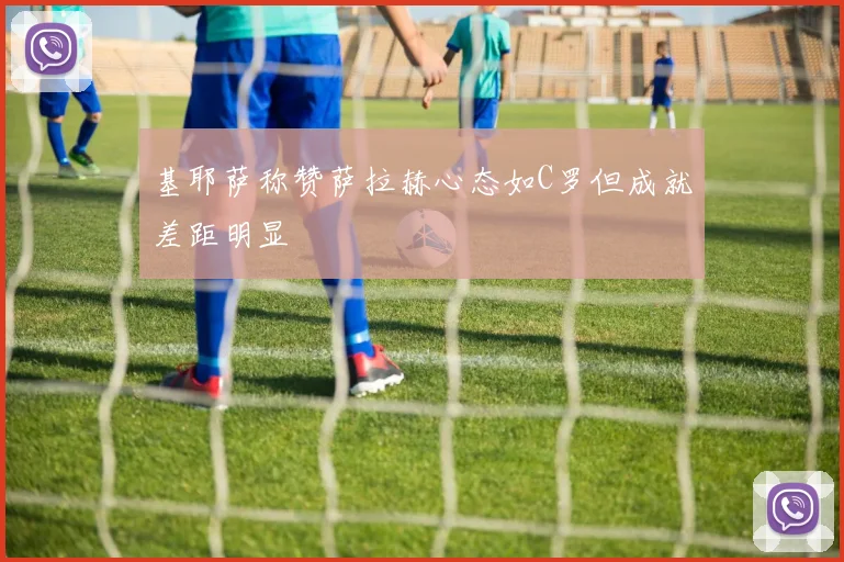 基耶萨称赞萨拉赫心态如C罗但成就差距明显
