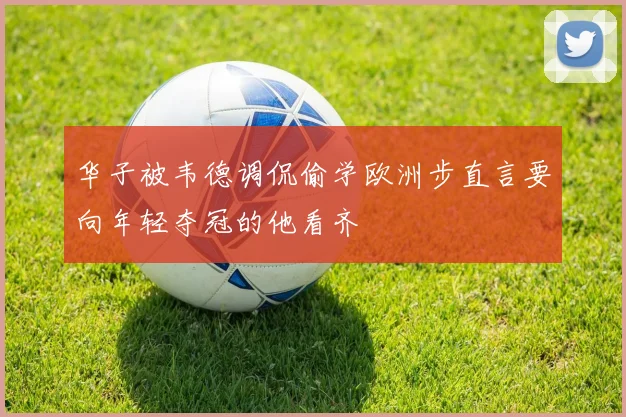 华子被韦德调侃偷学欧洲步直言要向年轻夺冠的他看齐