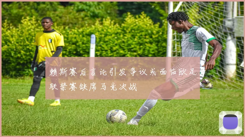 赖斯赛后言论引发争议或面临欧足联禁赛缺席马竞次战
