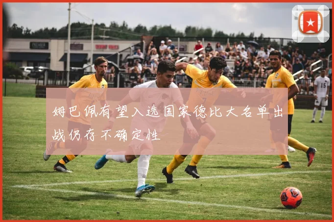 姆巴佩有望入选国家德比大名单出战仍存不确定性