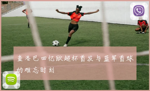 查洛巴回忆欧超杯首发与蓝军首球的难忘时刻