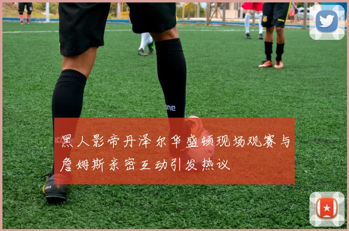 黑人影帝丹泽尔华盛顿现场观赛与詹姆斯亲密互动引发热议