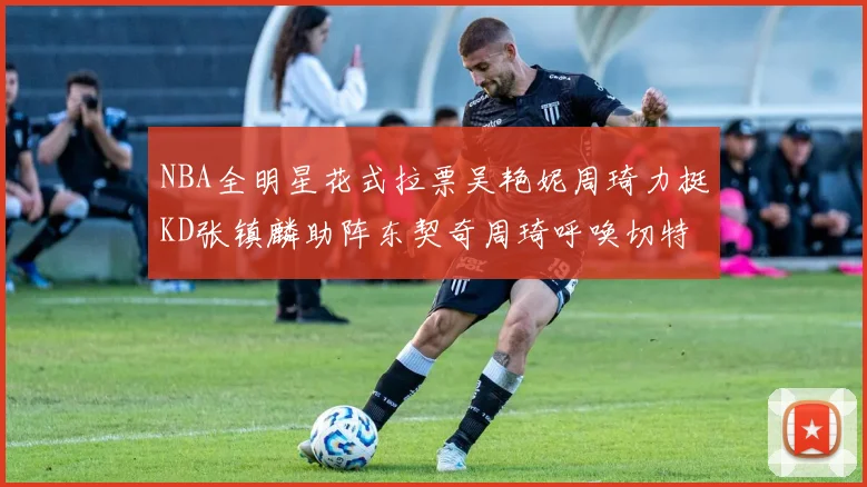 NBA全明星花式拉票吴艳妮周琦力挺KD张镇麟助阵东契奇周琦呼唤切特共襄盛举