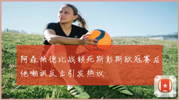 阿森纳德比战锁死斯彭斯欧冠赛后他嘲讽反击引发热议